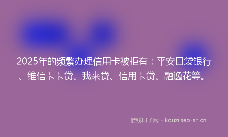 2025年的频繁办理信用卡被拒有：平安口袋银行、维信卡卡贷、我来贷、信用卡贷、融逸花等。