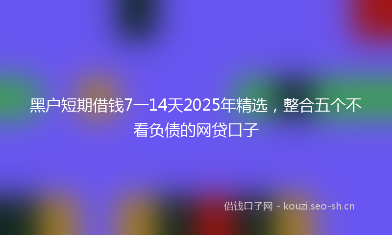 黑户短期借钱7一14天2025年精选,整合五个不看负债的网贷口子