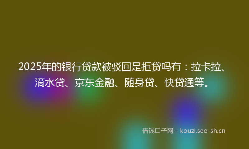 2025年的银行贷款被驳回是拒贷吗有：拉卡拉、滴水贷、京东金融、随身贷、快贷通等。