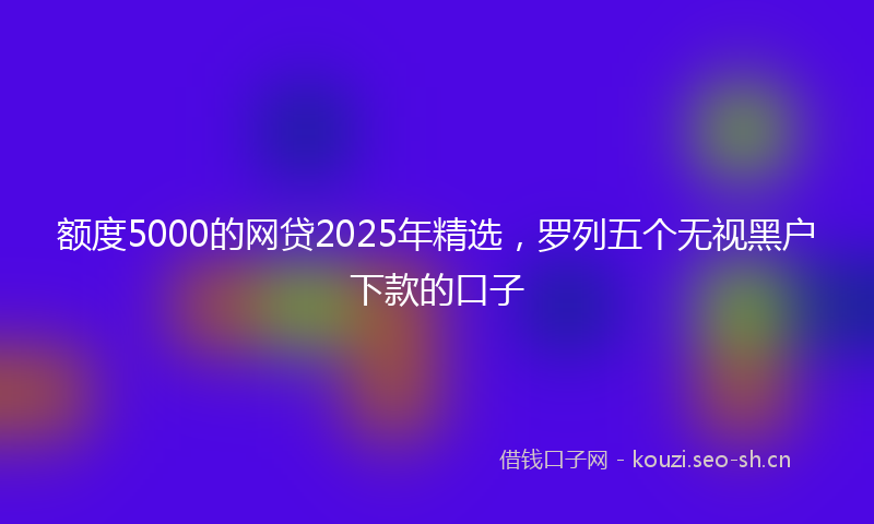 额度5000的网贷2025年精选，罗列五个无视黑户下款的口子