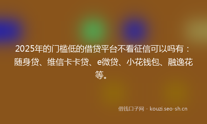 2025年的门槛低的借贷平台不看征信可以吗有：随身贷、维信卡卡贷、e微贷、小花钱包、融逸花等。