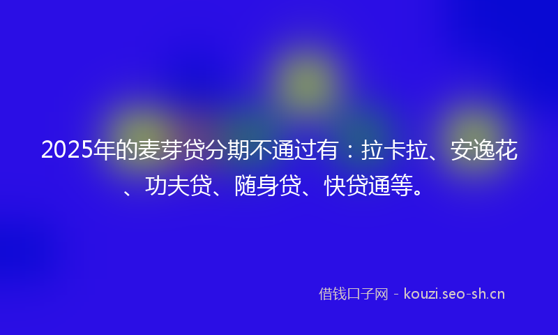 2025年的麦芽贷分期不通过有：拉卡拉、安逸花、功夫贷、随身贷、快贷通等。