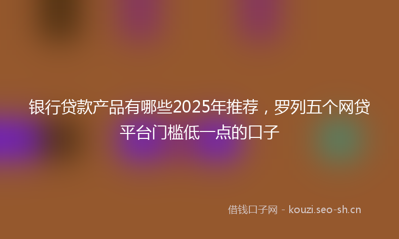 银行贷款产品有哪些2025年推荐，罗列五个网贷平台门槛低一点的口子