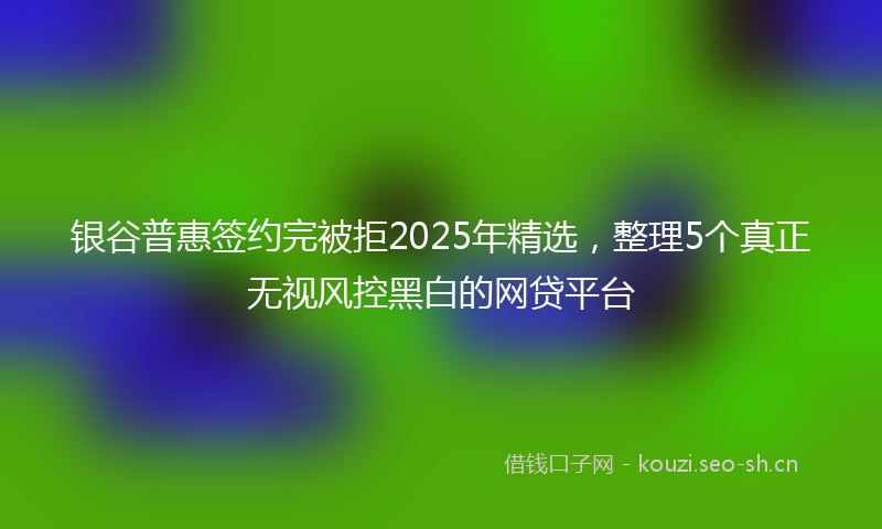 银谷普惠签约完被拒2025年精选，整理5个真正无视风控黑白的网贷平台