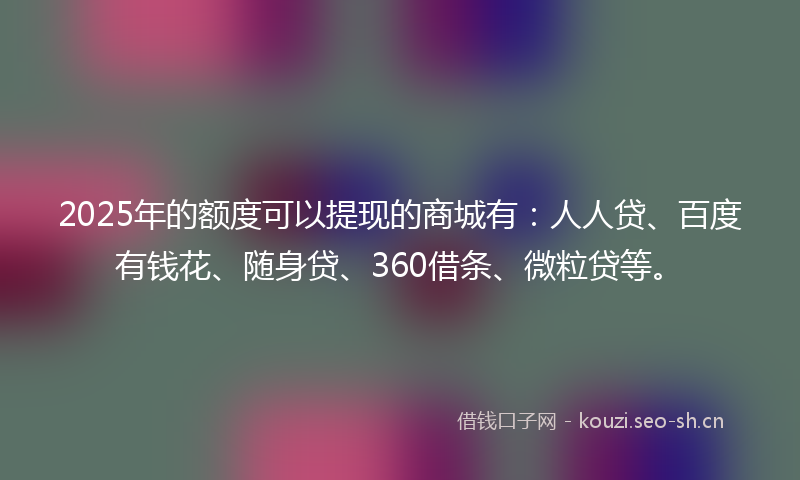 2025年的额度可以提现的商城有：人人贷、百度有钱花、随身贷、360借条、微粒贷等。