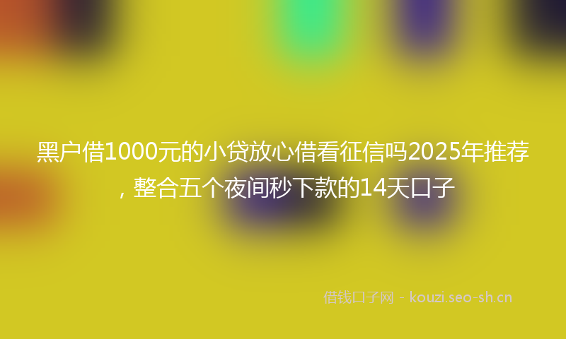 黑户借1000元的小贷放心借看征信吗2025年推荐，整合五个夜间秒下款的14天口子