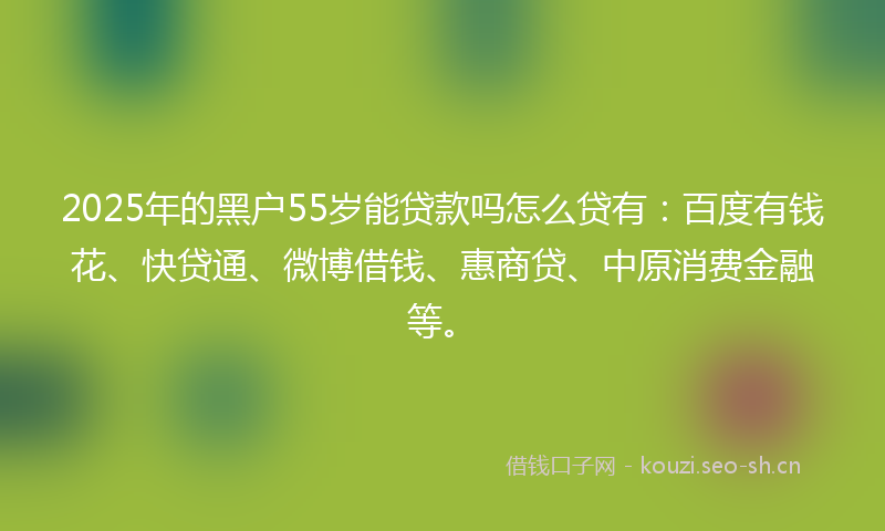 2025年的黑户55岁能贷款吗怎么贷有：百度有钱花、快贷通、微博借钱、惠商贷、中原消费金融等。