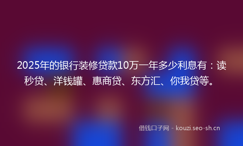 2025年的银行装修贷款10万一年多少利息有：读秒贷、洋钱罐、惠商贷、东方汇、你我贷等。