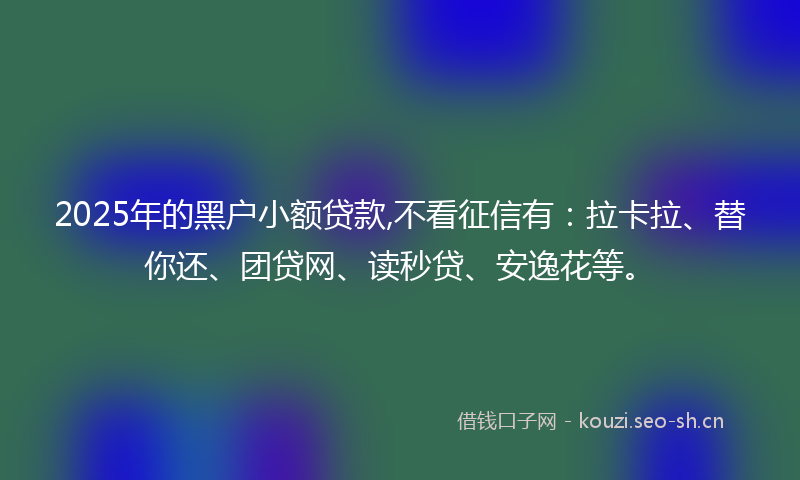 2025年的黑户小额贷款,不看征信有：拉卡拉、替你还、团贷网、读秒贷、安逸花等。