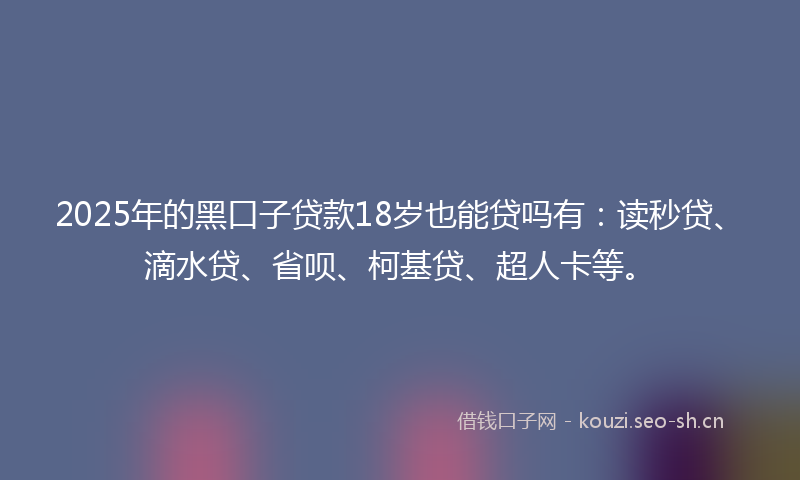 2025年的黑口子贷款18岁也能贷吗有：读秒贷、滴水贷、省呗、柯基贷、超人卡等。