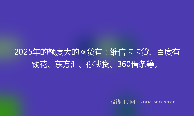 2025年的额度大的网贷有：维信卡卡贷、百度有钱花、东方汇、你我贷、360借条等。