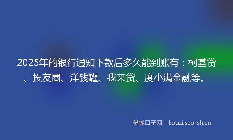2025年的银行通知下款后多久能到账有：柯基贷、投友圈、洋钱罐、我来贷、度小满金融等。