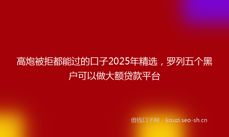 高炮被拒都能过的口子2025年精选，罗列五个黑户可以做大额贷款平台