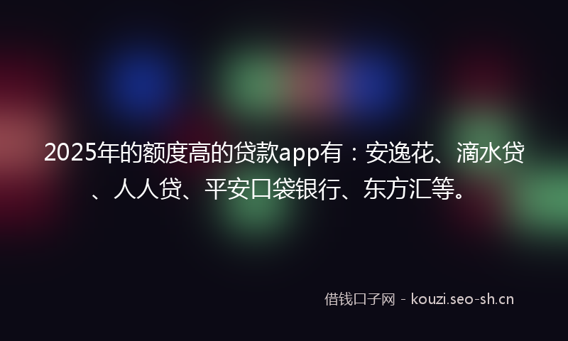 2025年的额度高的贷款app有：安逸花、滴水贷、人人贷、平安口袋银行、东方汇等。