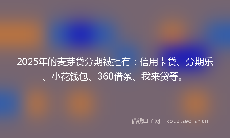 2025年的麦芽贷分期被拒有：信用卡贷、分期乐、小花钱包、360借条、我来贷等。