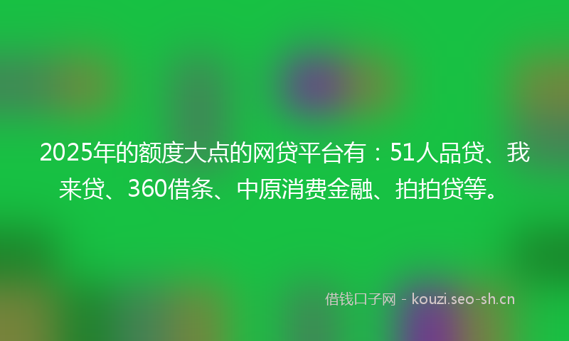2025年的额度大点的网贷平台有：51人品贷、我来贷、360借条、中原消费金融、拍拍贷等。