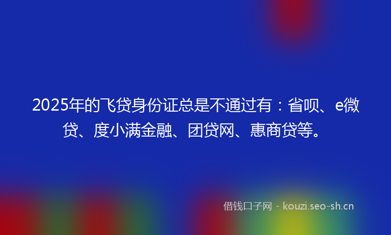 2025年的飞贷身份证总是不通过有：省呗、e微贷、度小满金融、团贷网、惠商贷等。