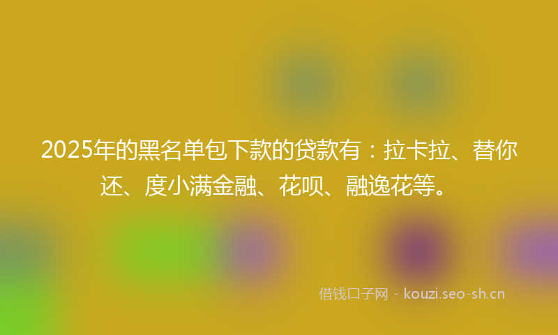 2025年的黑名单包下款的贷款有：拉卡拉、替你还、度小满金融、花呗、融逸花等。