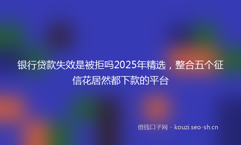银行贷款失效是被拒吗2025年精选，整合五个征信花居然都下款的平台