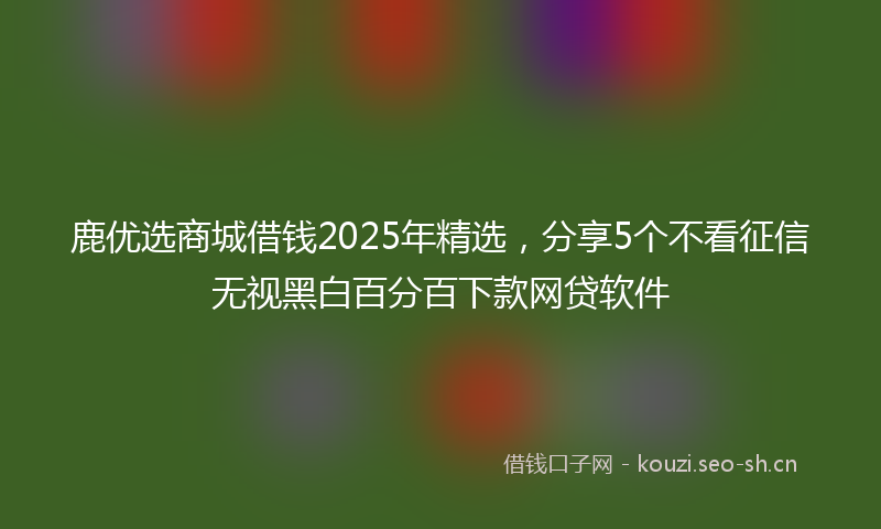 鹿优选商城借钱2025年精选，分享5个不看征信无视黑白百分百下款网贷软件