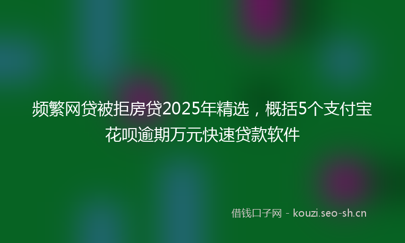 频繁网贷被拒房贷2025年精选，概括5个支付宝花呗逾期万元快速贷款软件