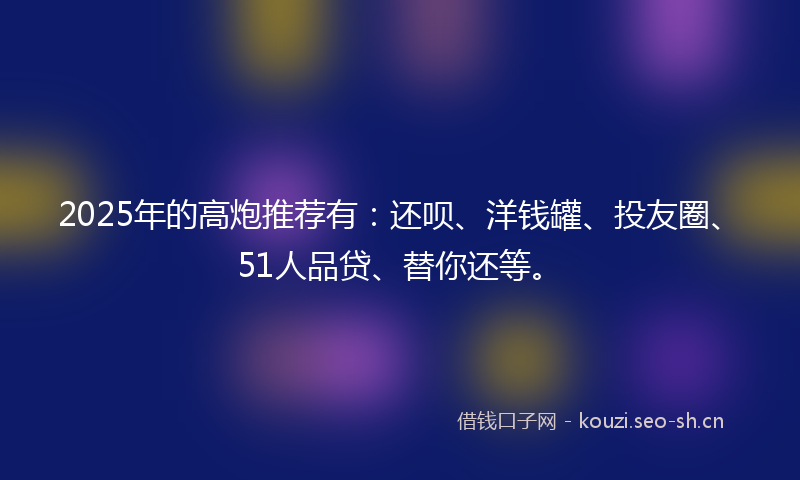 2025年的高炮推荐有：还呗、洋钱罐、投友圈、51人品贷、替你还等。