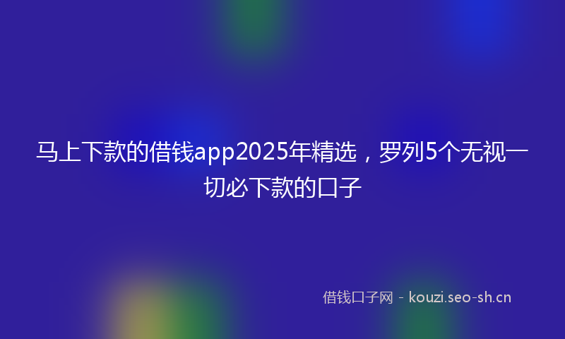 马上下款的借钱app2025年精选，罗列5个无视一切必下款的口子