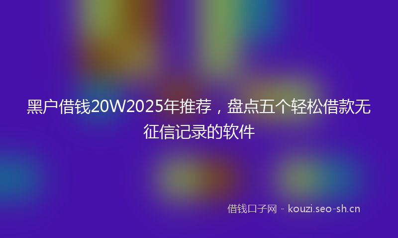 黑户借钱20W2025年推荐,盘点五个轻松借款无征信记录的软件