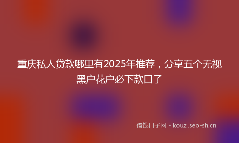 重庆私人贷款哪里有2025年推荐，分享五个无视黑户花户必下款口子