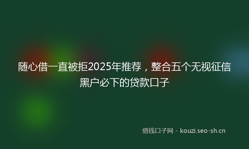 随心借一直被拒2025年推荐，整合五个无视征信黑户必下的贷款口子