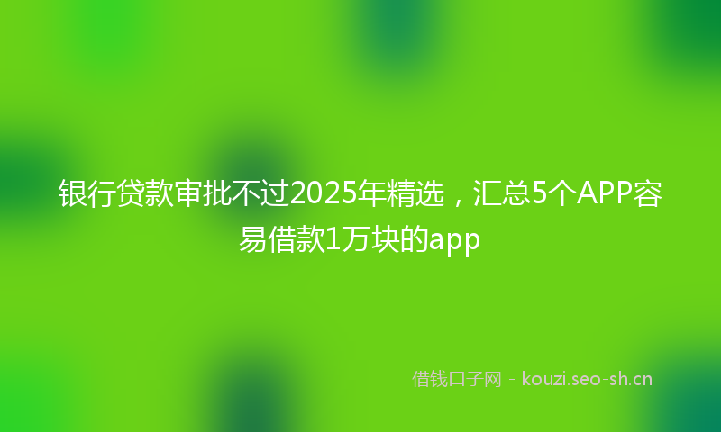 银行贷款审批不过2025年精选,汇总5个APP容易借款1万块的app