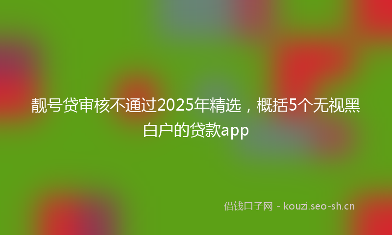 靓号贷审核不通过2025年精选，概括5个无视黑白户的贷款app