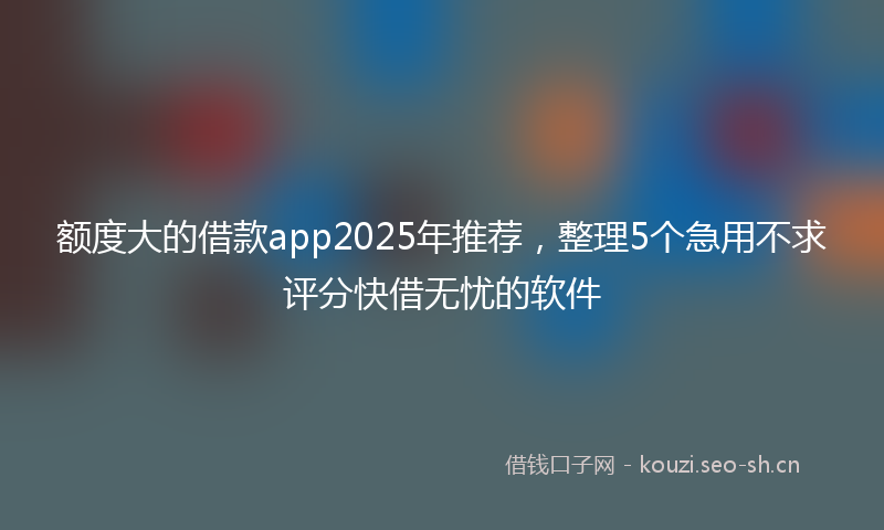 额度大的借款app2025年推荐，整理5个急用不求评分快借无忧的软件