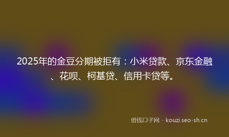 2025年的金豆分期被拒有：小米贷款、京东金融、花呗、柯基贷、信用卡贷等。