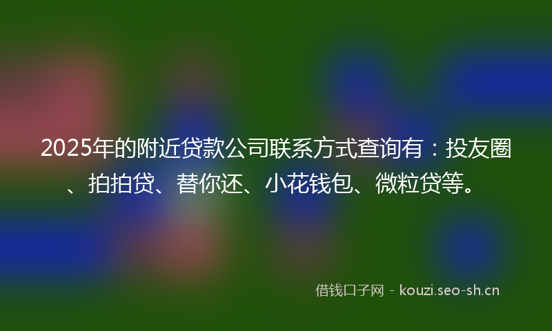 2025年的附近贷款公司联系方式查询有：投友圈、拍拍贷、替你还、小花钱包、微粒贷等。