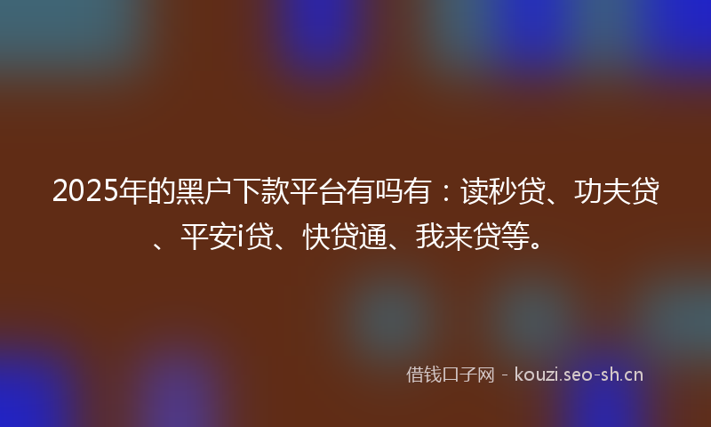 2025年的黑户下款平台有吗有：读秒贷、功夫贷、平安i贷、快贷通、我来贷等。