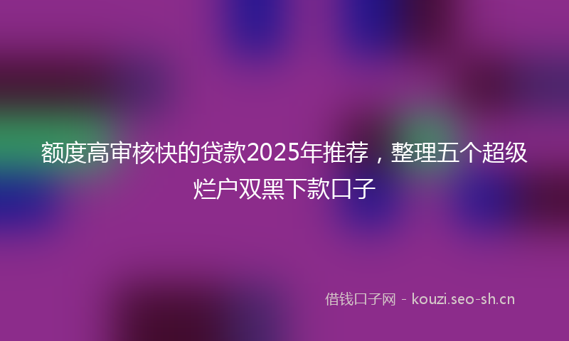 额度高审核快的贷款2025年推荐，整理五个超级烂户双黑下款口子
