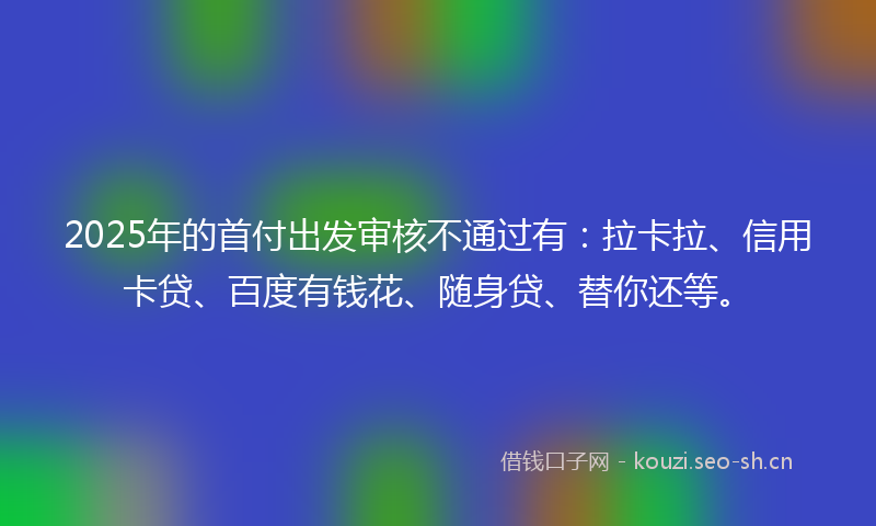 2025年的首付出发审核不通过有：拉卡拉、信用卡贷、百度有钱花、随身贷、替你还等。