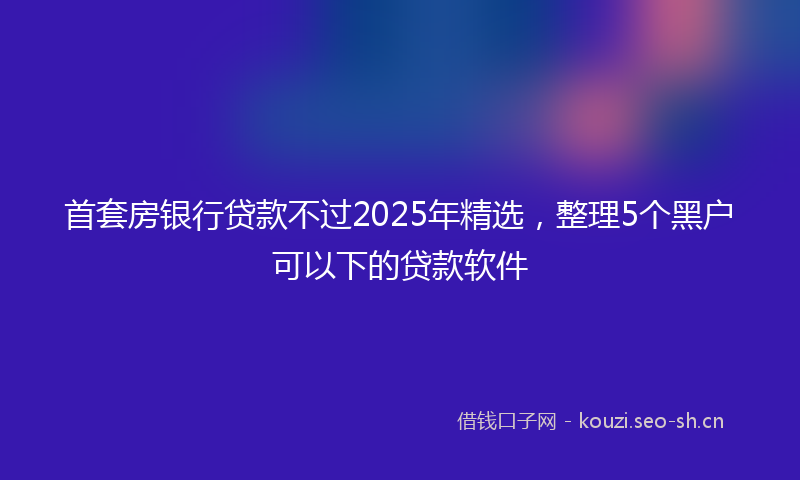 首套房银行贷款不过2025年精选，整理5个黑户可以下的贷款软件