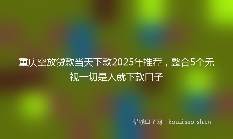 重庆空放贷款当天下款2025年推荐,整合5个无视一切是人就下款口子