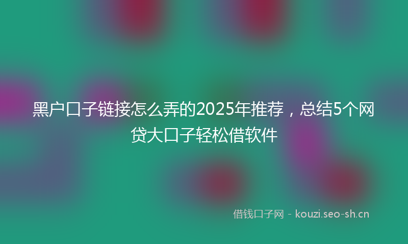 黑户口子链接怎么弄的2025年推荐，总结5个网贷大口子轻松借软件