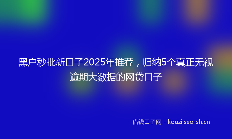 黑户秒批新口子2025年推荐，归纳5个真正无视逾期大数据的网贷口子