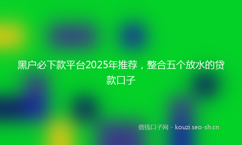 黑户必下款平台2025年推荐，整合五个放水的贷款口子