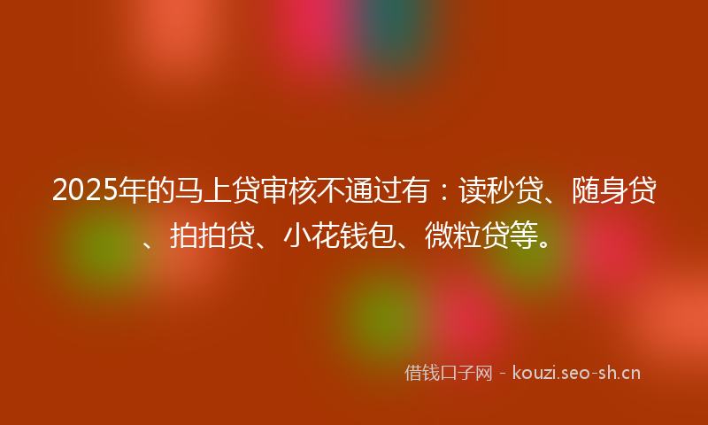 2025年的马上贷审核不通过有：读秒贷、随身贷、拍拍贷、小花钱包、微粒贷等。