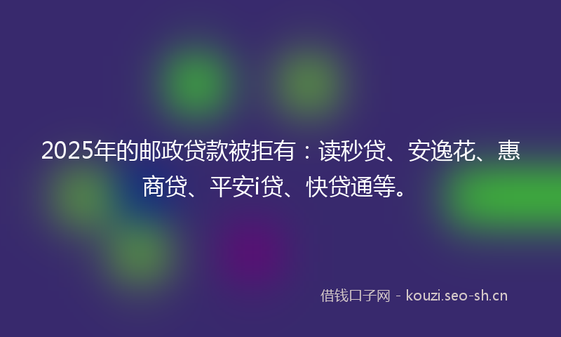 2025年的邮政贷款被拒有：读秒贷、安逸花、惠商贷、平安i贷、快贷通等。