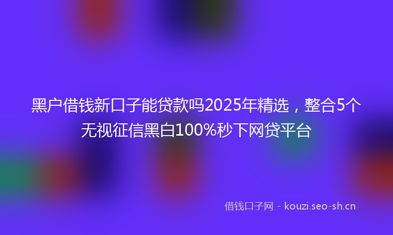 黑户借钱新口子能贷款吗2025年精选,整合5个无视征信黑白100%秒下网贷平台