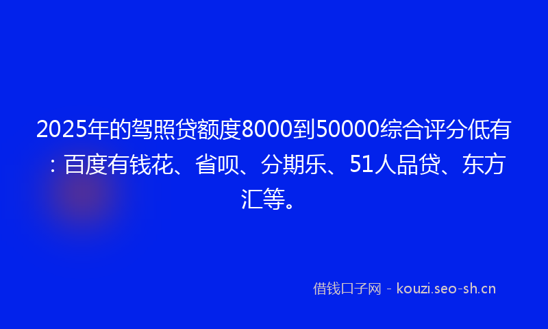 2025年的驾照贷额度8000到50000综合评分低有：百度有钱花、省呗、分期乐、51人品贷、东方汇等。