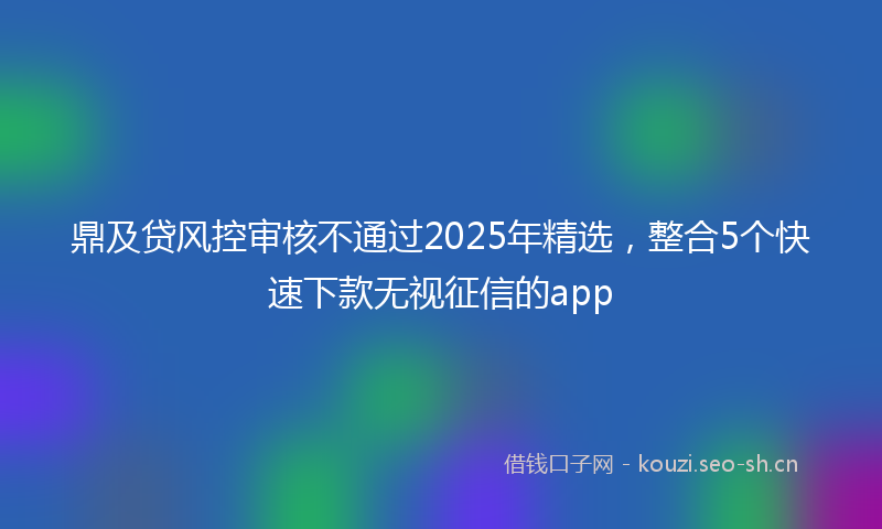 鼎及贷风控审核不通过2025年精选,整合5个快速下款无视征信的app
