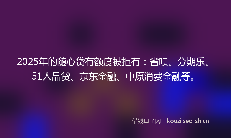 2025年的随心贷有额度被拒有：省呗、分期乐、51人品贷、京东金融、中原消费金融等。