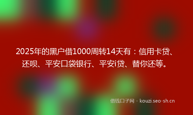 2025年的黑户借1000周转14天有：信用卡贷、还呗、平安口袋银行、平安i贷、替你还等。
